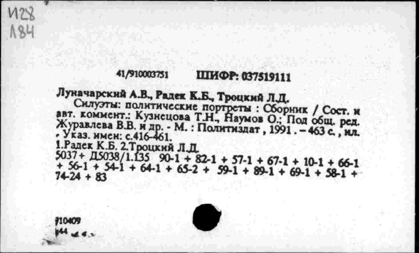 ﻿41/91СОВ751 ШИФР: 037519111
Луначарский АД, Радек КД, Троцкий ЛД
® С41Л* М': ПаЛИТМЗДаТ. 1»1 • - 463 С., ил: кр,^скЛ-Б- ^Троцкий Л Д 5037+ Д5О38/1.(35 90-1 + 82-1 + 57-1 ♦ 67.1 + 1Л.1 а + Л>-1 + I 74-24 ♦ 83
-т. I9?*1« л82-1 Л 574 * б7-1 ♦ 10-1 ♦ 66-1 + 64-1 ♦ 65-2 + 59-1 + 89-1 + 69-1 ♦ 58-1 +
|10С9